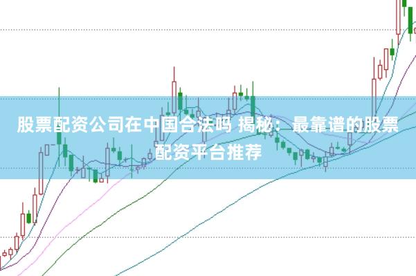 股票配资公司在中国合法吗 揭秘：最靠谱的股票配资平台推荐