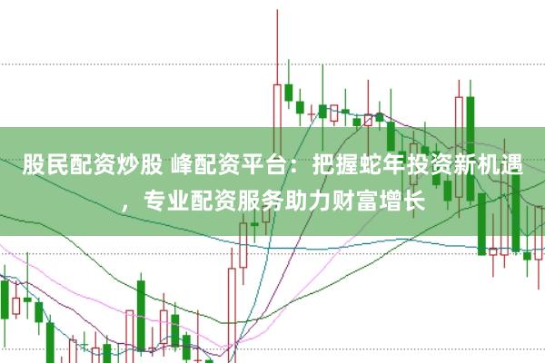 股民配资炒股 峰配资平台：把握蛇年投资新机遇，专业配资服务助力财富增长