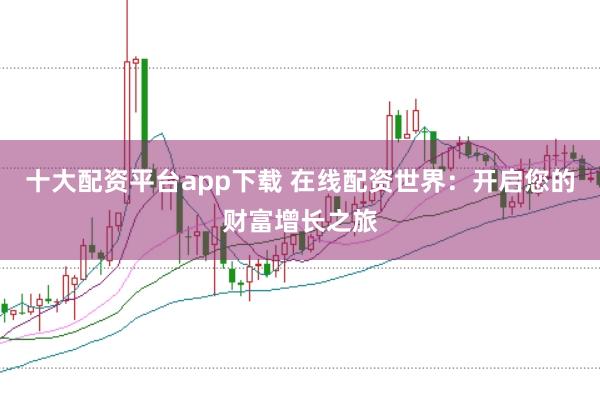 十大配资平台app下载 在线配资世界：开启您的财富增长之旅