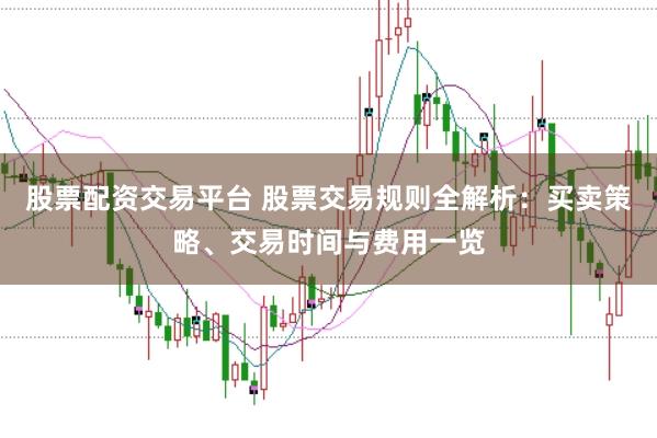 股票配资交易平台 股票交易规则全解析：买卖策略、交易时间与费用一览