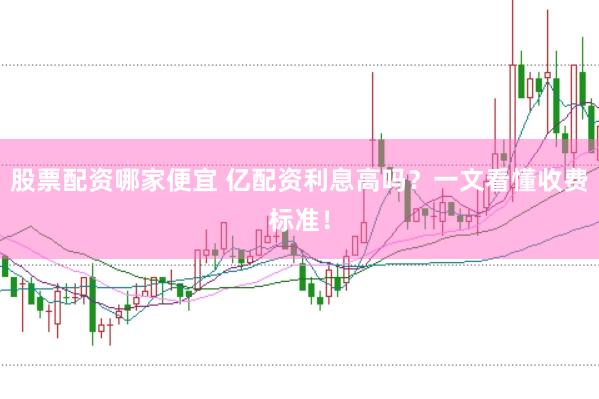 股票配资哪家便宜 亿配资利息高吗？一文看懂收费标准！