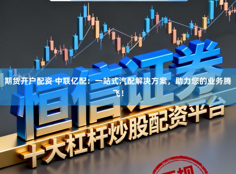 期货开户配资 中联亿配：一站式汽配解决方案，助力您的业务腾飞！