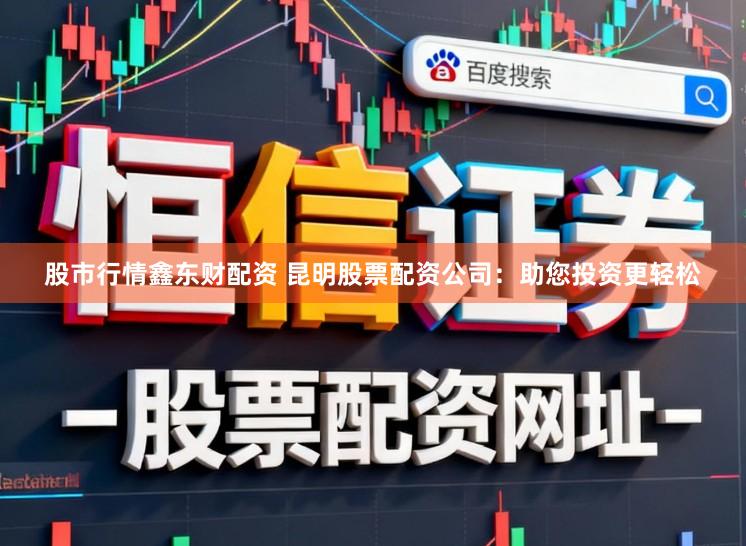股市行情鑫东财配资 昆明股票配资公司：助您投资更轻松