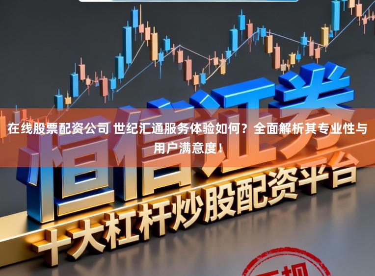 在线股票配资公司 世纪汇通服务体验如何？全面解析其专业性与用户满意度！