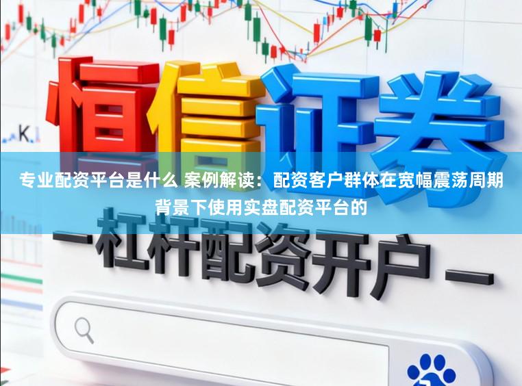 专业配资平台是什么 案例解读：配资客户群体在宽幅震荡周期背景下使用实盘配资平台的