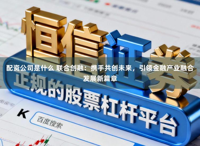 配资公司是什么 联合创融：携手共创未来，引领金融产业融合发展新篇章
