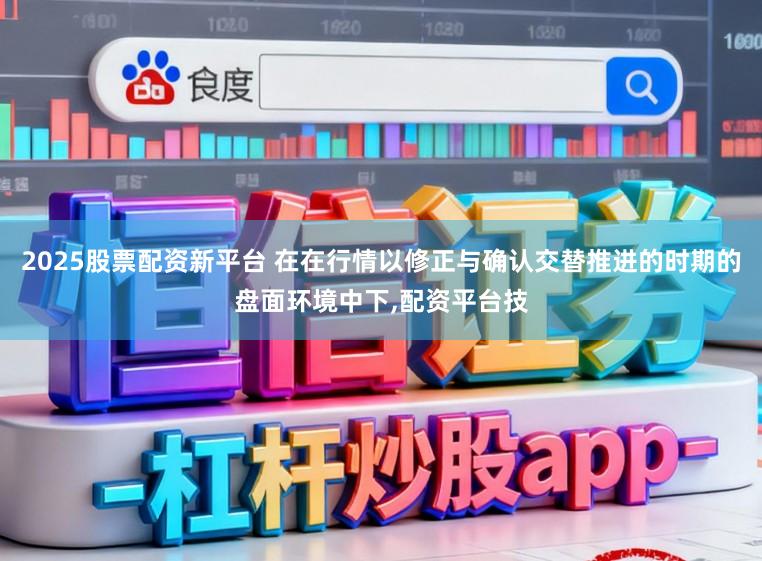 2025股票配资新平台 在在行情以修正与确认交替推进的时期的盘面环境中下,配资平台技
