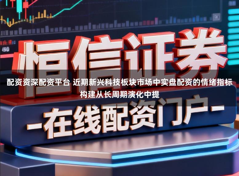 配资资深配资平台 近期新兴科技板块市场中实盘配资的情绪指标构建从长周期演化中提