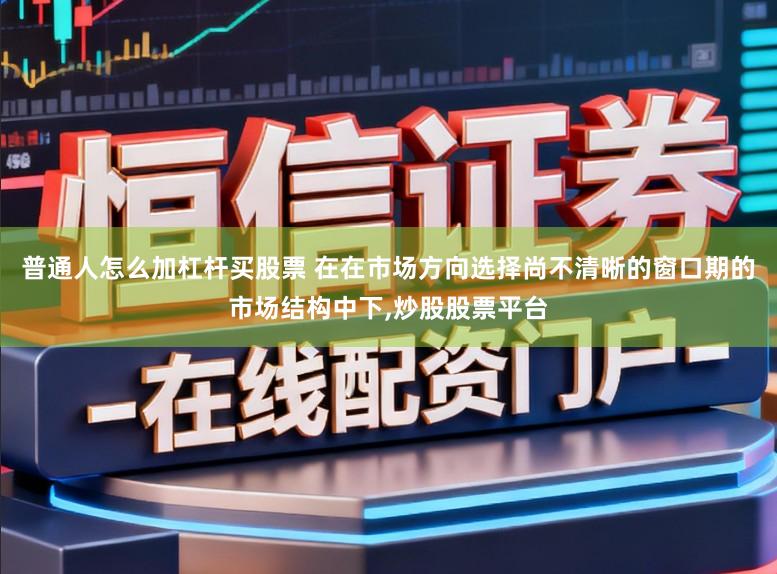 普通人怎么加杠杆买股票 在在市场方向选择尚不清晰的窗口期的市场结构中下,炒股股票平台
