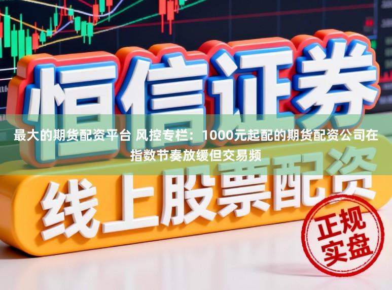最大的期货配资平台 风控专栏：1000元起配的期货配资公司在指数节奏放缓但交易频