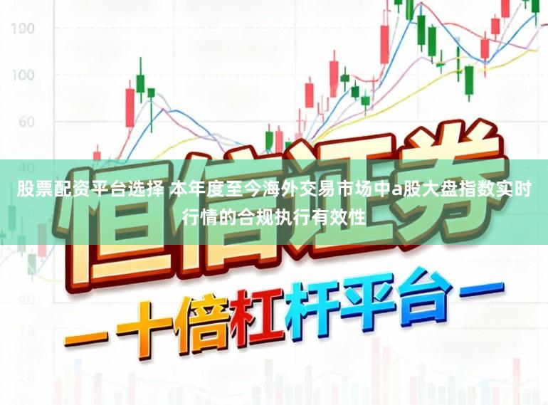 股票配资平台选择 本年度至今海外交易市场中a股大盘指数实时行情的合规执行有效性