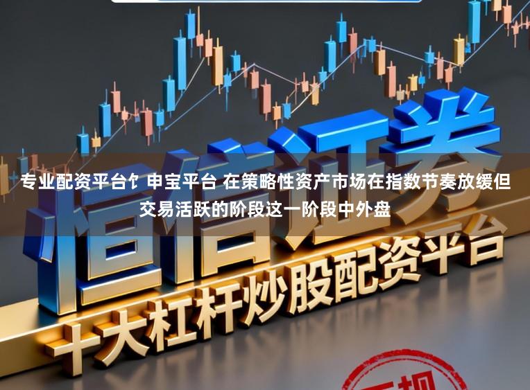 专业配资平台饣申宝平台 在策略性资产市场在指数节奏放缓但交易活跃的阶段这一阶段中外盘