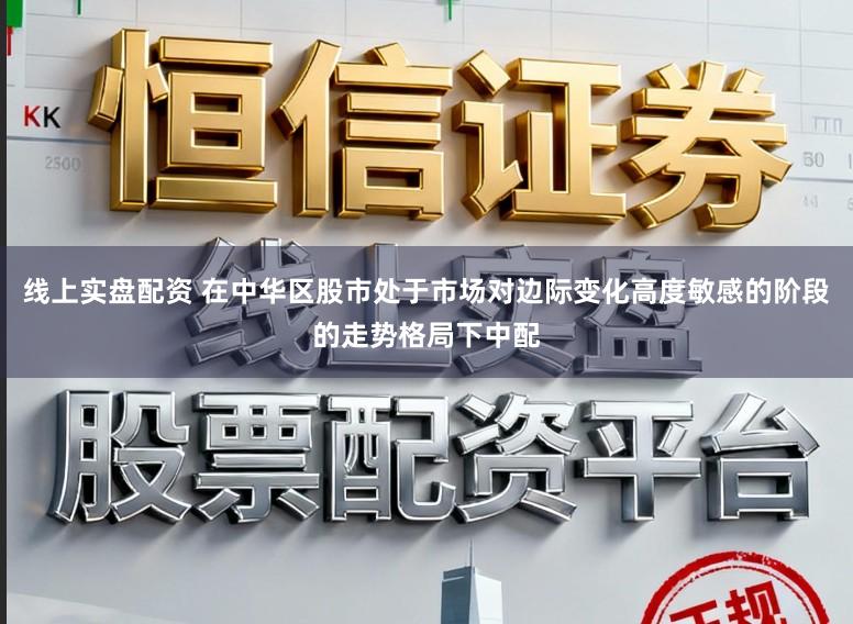 线上实盘配资 在中华区股市处于市场对边际变化高度敏感的阶段的走势格局下中配