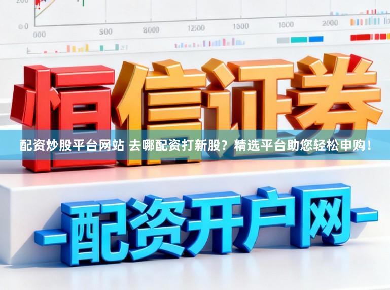 配资炒股平台网站 去哪配资打新股？精选平台助您轻松申购！