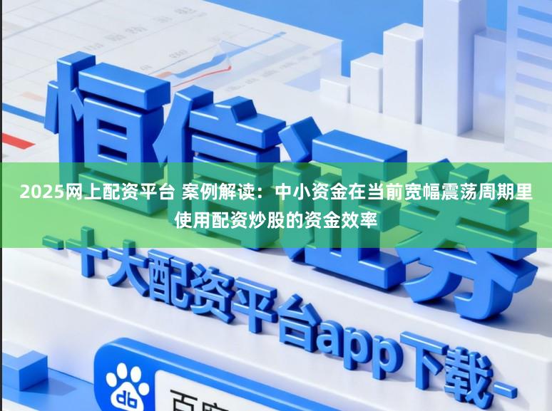 2025网上配资平台 案例解读：中小资金在当前宽幅震荡周期里使用配资炒股的资金效率