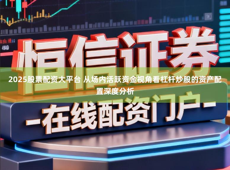 2025股票配资大平台 从场内活跃资金视角看杠杆炒股的资产配置深度分析
