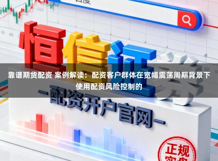靠谱期货配资 案例解读：配资客户群体在宽幅震荡周期背景下使用配资风险控制的