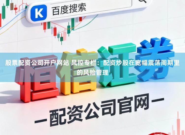 股票配资公司开户网站 风控专栏：配资炒股在宽幅震荡周期里的风险管理